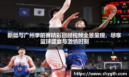 新疆与广州季前赛精彩回顾视频全景呈现，尽享篮球盛宴与激情时刻